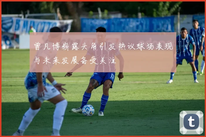 曾凡博崭露头角引发热议球场表现与未来发展备受关注