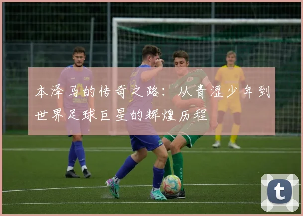 本泽马的传奇之路：从青涩少年到世界足球巨星的辉煌历程