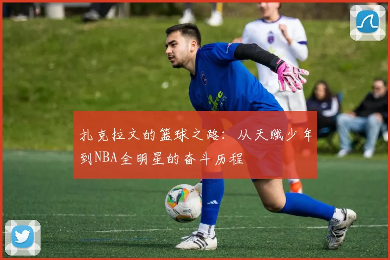 扎克拉文的篮球之路：从天赋少年到NBA全明星的奋斗历程