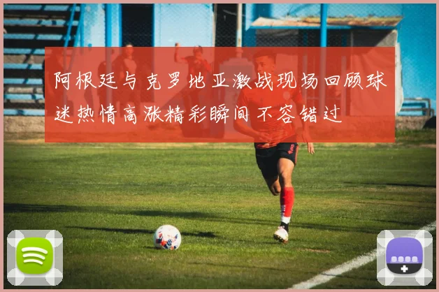 阿根廷与克罗地亚激战现场回顾球迷热情高涨精彩瞬间不容错过