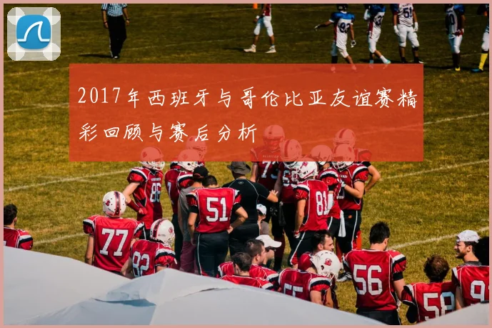 2017年西班牙与哥伦比亚友谊赛精彩回顾与赛后分析