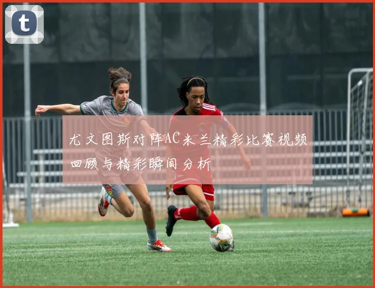 尤文图斯对阵AC米兰精彩比赛视频回顾与精彩瞬间分析