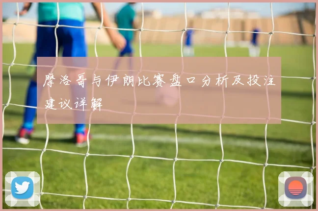 摩洛哥与伊朗比赛盘口分析及投注建议详解