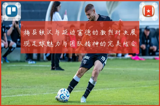 梅县铁汉与延边富德的激烈对决展现足球魅力与团队精神的完美结合