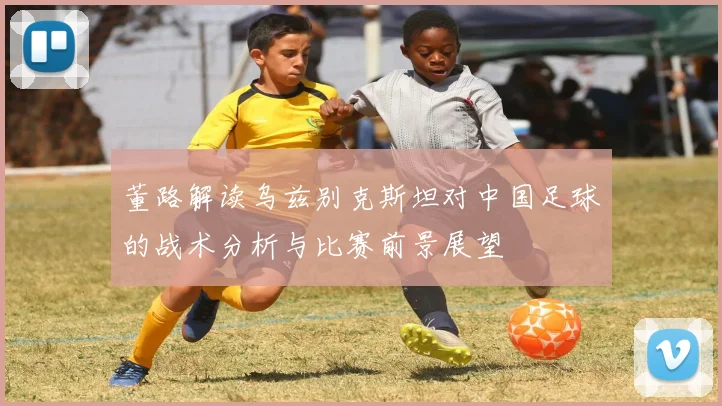 董路解读乌兹别克斯坦对中国足球的战术分析与比赛前景展望