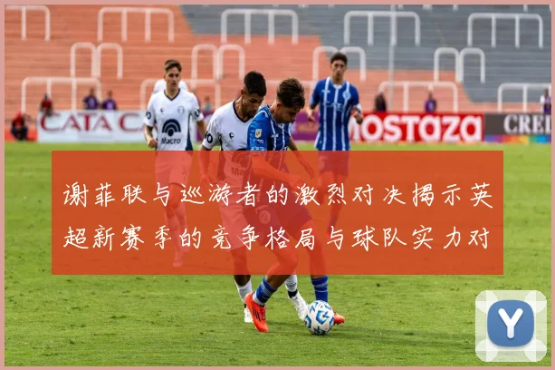 谢菲联与巡游者的激烈对决揭示英超新赛季的竞争格局与球队实力对比