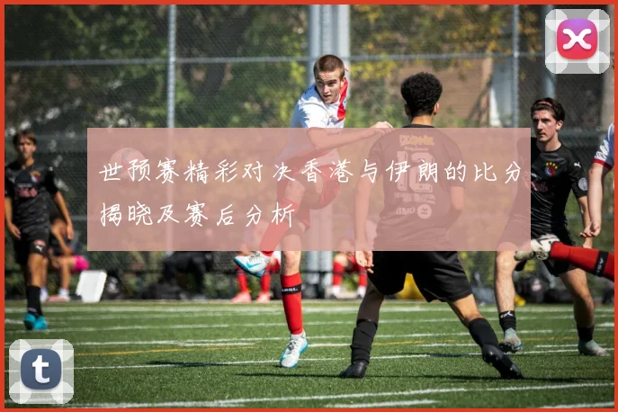 世预赛精彩对决香港与伊朗的比分揭晓及赛后分析