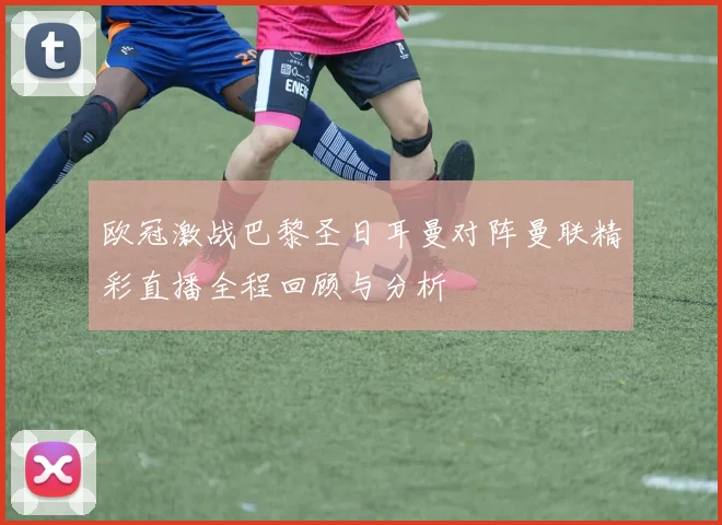 欧冠激战巴黎圣日耳曼对阵曼联精彩直播全程回顾与分析
