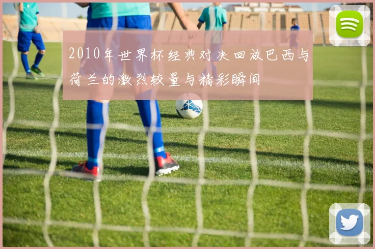 2010年世界杯经典对决回放巴西与荷兰的激烈较量与精彩瞬间