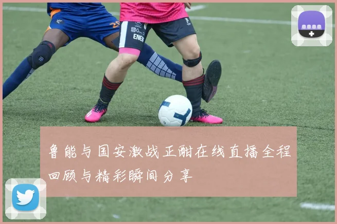 鲁能与国安激战正酣在线直播全程回顾与精彩瞬间分享