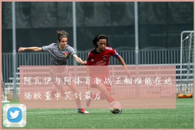 阿瓦伊与阿体育激战正酣谁能在这场较量中笑到最后