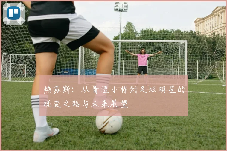 热苏斯：从青涩小将到足坛明星的蜕变之路与未来展望