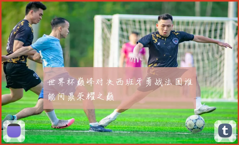 世界杯巅峰对决西班牙勇战法国谁能问鼎荣耀之巅