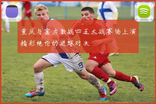 重庆与富力激战四五大战赛场上演精彩绝伦的进球对决