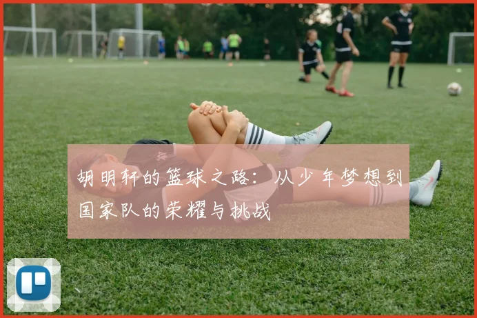 胡明轩的篮球之路：从少年梦想到国家队的荣耀与挑战