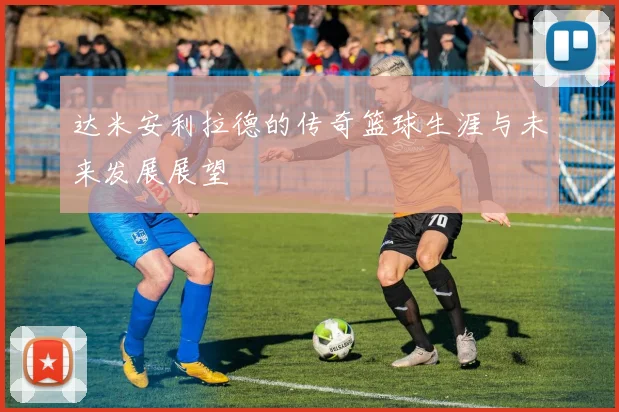 达米安利拉德的传奇篮球生涯与未来发展展望