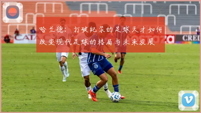 哈兰德：打破纪录的足球天才如何改变现代足球的格局与未来发展