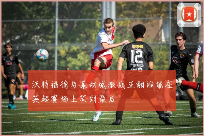 沃特福德与莱切城激战正酣谁能在英超赛场上笑到最后