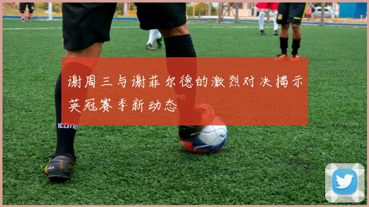 谢周三与谢菲尔德的激烈对决揭示英冠赛季新动态