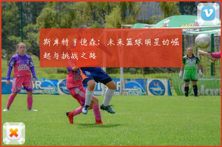 斯库特亨德森：未来篮球明星的崛起与挑战之路