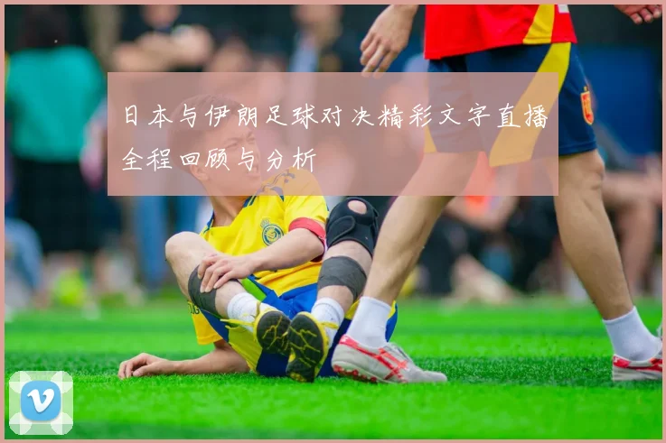日本与伊朗足球对决精彩文字直播全程回顾与分析
