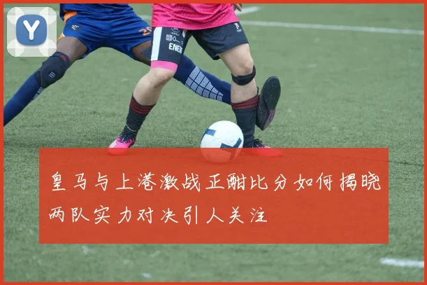 皇马与上港激战正酣比分如何揭晓两队实力对决引人关注