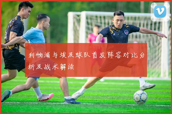利物浦与埃及球队首发阵容对比分析及战术解读
